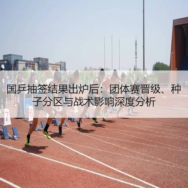 国乒抽签结果出炉后：团体赛晋级、种子分区与战术影响深度分析